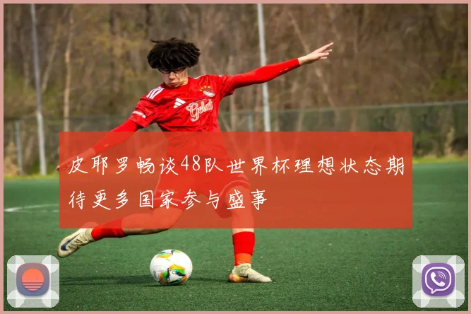 皮耶罗畅谈48队世界杯理想状态期待更多国家参与盛事
