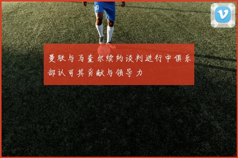 曼联与马奎尔续约谈判进行中俱乐部认可其贡献与领导力