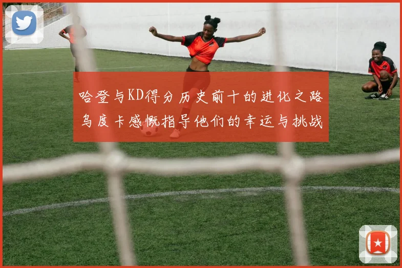 哈登与KD得分历史前十的进化之路乌度卡感慨指导他们的幸运与挑战
