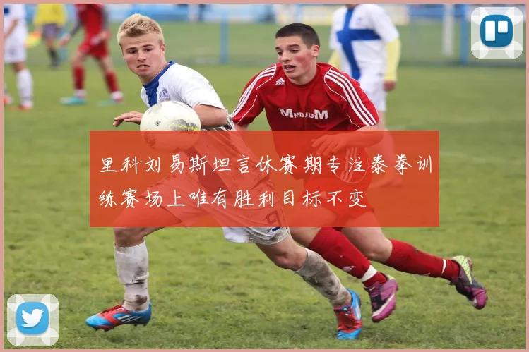 里科刘易斯坦言休赛期专注泰拳训练赛场上唯有胜利目标不变