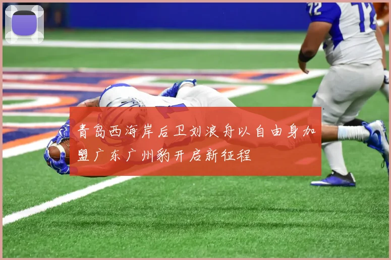 青岛西海岸后卫刘浪舟以自由身加盟广东广州豹开启新征程