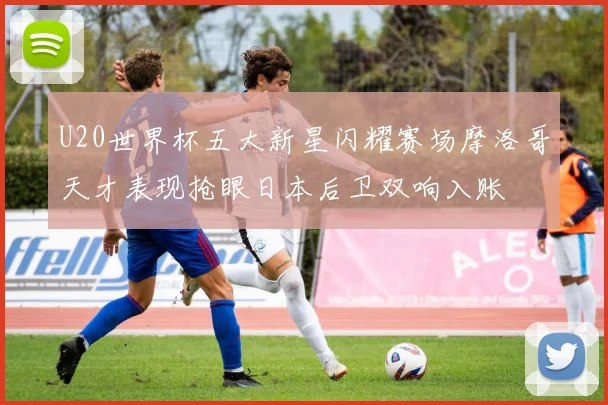 U20世界杯五大新星闪耀赛场摩洛哥天才表现抢眼日本后卫双响入账