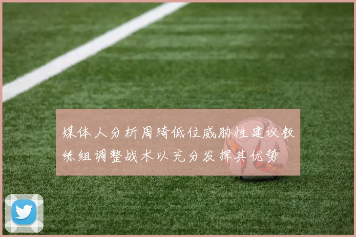 媒体人分析周琦低位威胁性建议教练组调整战术以充分发挥其优势