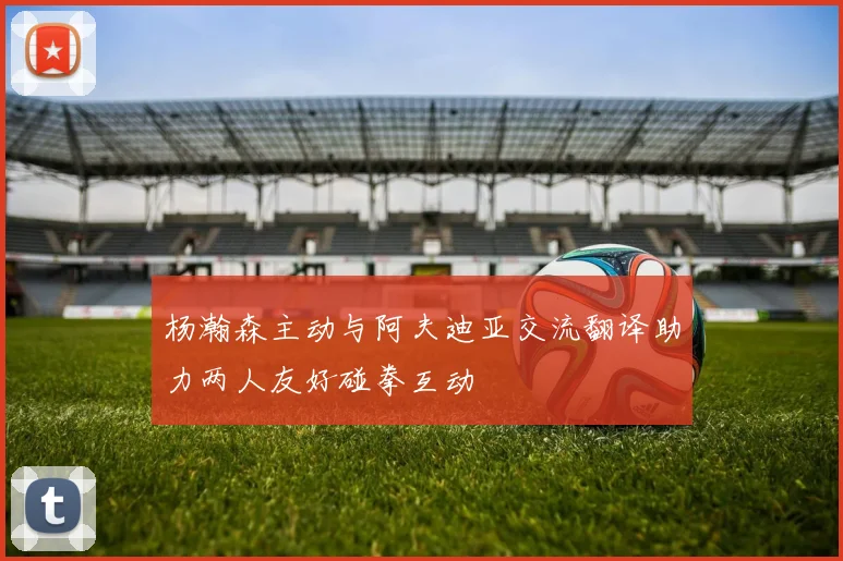 杨瀚森主动与阿夫迪亚交流翻译助力两人友好碰拳互动