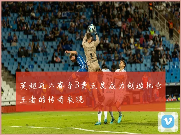 英超近六赛季B费五度成为创造机会王者的传奇表现