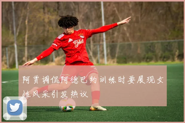 阿贾调侃阿德巴约训练时要展现女性风采引发热议