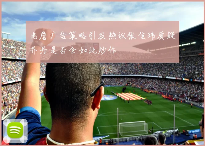 老詹广告策略引发热议张佳玮质疑乔丹是否会如此炒作