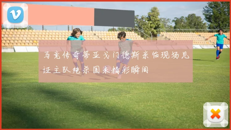 马竞传奇蒂亚戈门德斯亲临现场见证主队绝杀国米精彩瞬间