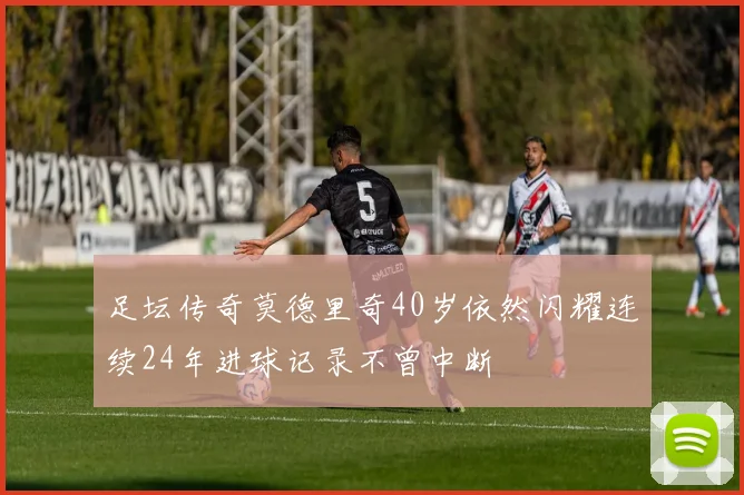 足坛传奇莫德里奇40岁依然闪耀连续24年进球记录不曾中断