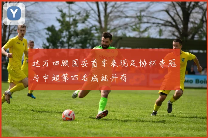 达万回顾国安首季表现足协杯夺冠与中超第四名成就并存