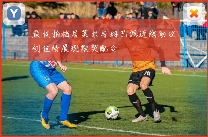 最佳拍档居莱尔与姆巴佩连线助攻创佳绩展现默契配合